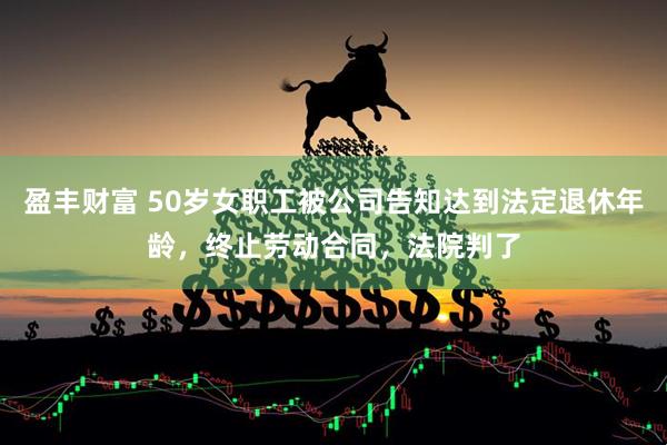 盈丰财富 50岁女职工被公司告知达到法定退休年龄，终止劳动合同，法院判了