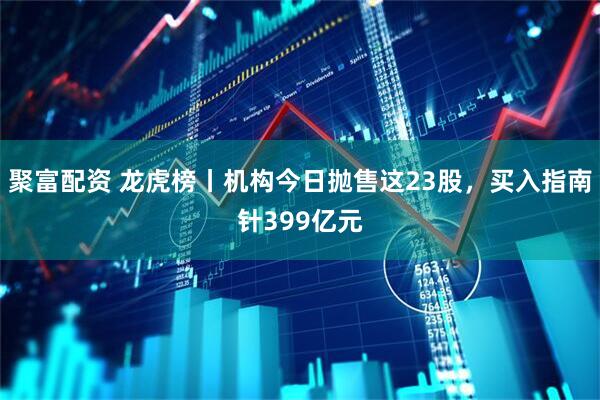 聚富配资 龙虎榜丨机构今日抛售这23股，买入指南针399亿元