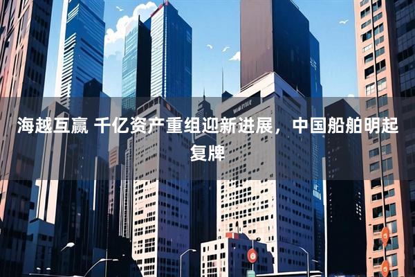 海越互赢 千亿资产重组迎新进展，中国船舶明起复牌