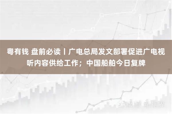 粤有钱 盘前必读丨广电总局发文部署促进广电视听内容供给工作；中国船舶今日复牌