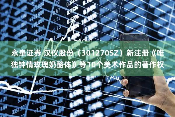 永崋证券 汉仪股份（301270SZ）新注册《唯独钟情玫瑰奶酪体》等10个美术作品的著作权