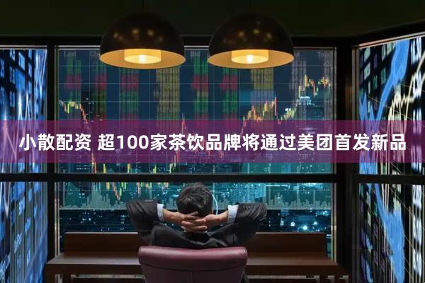 小散配资 超100家茶饮品牌将通过美团首发新品