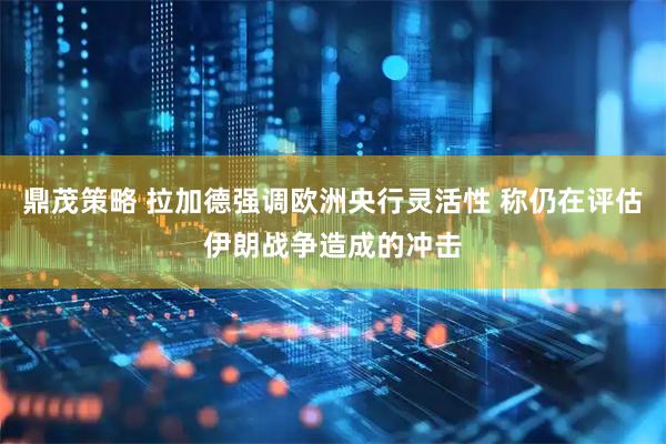 鼎茂策略 拉加德强调欧洲央行灵活性 称仍在评估伊朗战争造成的冲击