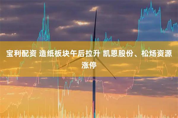 宝利配资 造纸板块午后拉升 凯恩股份、松炀资源涨停