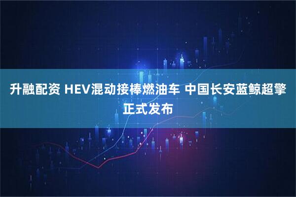 升融配资 HEV混动接棒燃油车 中国长安蓝鲸超擎正式发布
