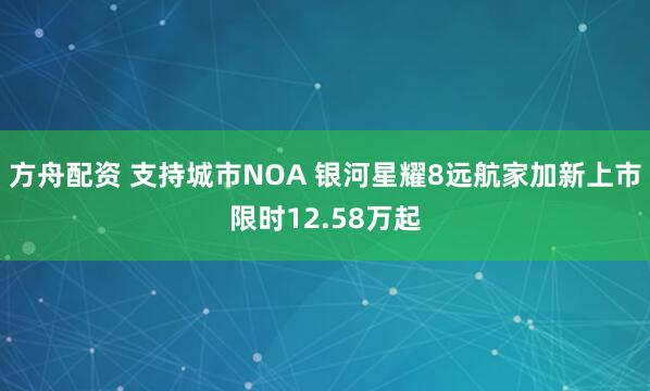 方舟配资 支持城市NOA 银河星耀8远航家加新上市限时12.58万起