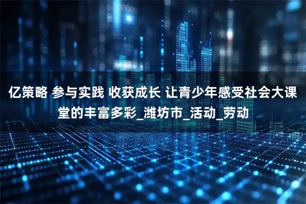 亿策略 参与实践 收获成长 让青少年感受社会大课堂的丰富多彩_潍坊市_活动_劳动