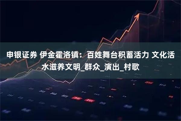 申银证券 伊金霍洛镇：百姓舞台积蓄活力 文化活水滋养文明_群众_演出_村歌
