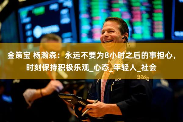 金策宝 杨瀚森：永远不要为8小时之后的事担心，时刻保持积极乐观_心态_年轻人_社会