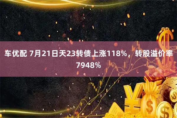 车优配 7月21日天23转债上涨118%，转股溢价率7948%