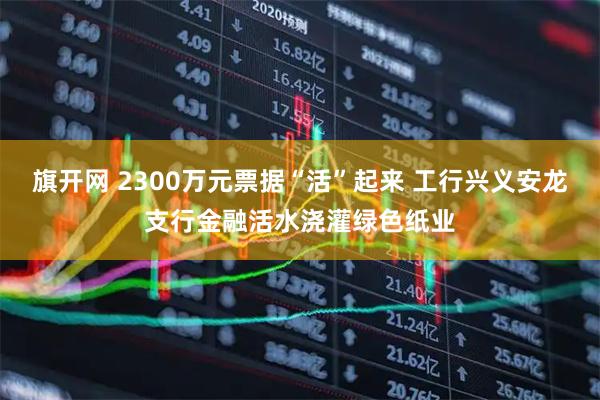 旗开网 2300万元票据“活”起来 工行兴义安龙支行金融活水浇灌绿色纸业