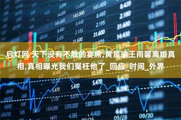 启灯网 天下没有不散的宴席,黄景瑜王雨馨离婚真相,真相曝光我们冤枉他了_回应_时间_外界