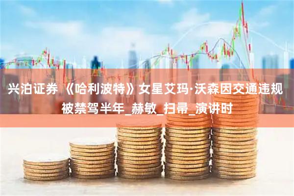 兴泊证券 《哈利波特》女星艾玛·沃森因交通违规 被禁驾半年_赫敏_扫帚_演讲时