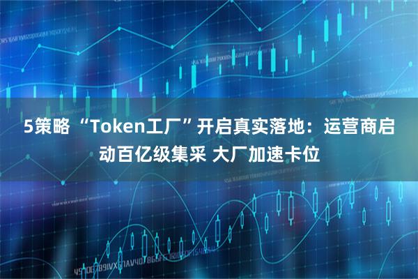 5策略 “Token工厂”开启真实落地：运营商启动百亿级集采 大厂加速卡位