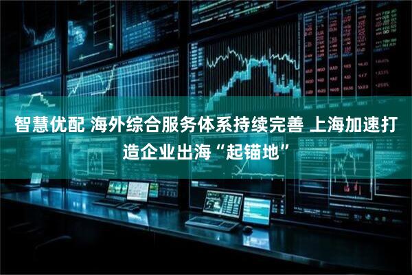 智慧优配 海外综合服务体系持续完善 上海加速打造企业出海“起锚地”
