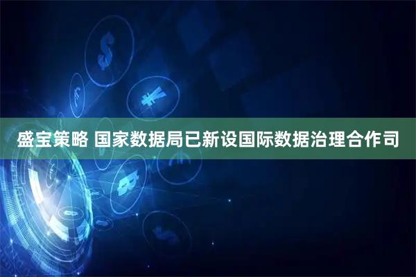 盛宝策略 国家数据局已新设国际数据治理合作司