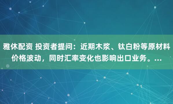 雅休配资 投资者提问：近期木浆、钛白粉等原材料价格波动，同时汇率变化也影响出口业务。...