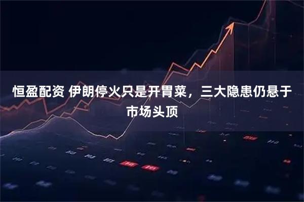 恒盈配资 伊朗停火只是开胃菜，三大隐患仍悬于市场头顶