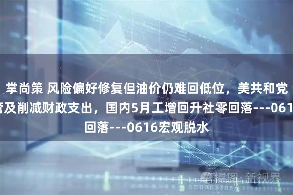 掌尚策 风险偏好修复但油价仍难回低位，美共和党希望去监管及削减财政支出，国内5月工增回升社零回落---0616宏观脱水