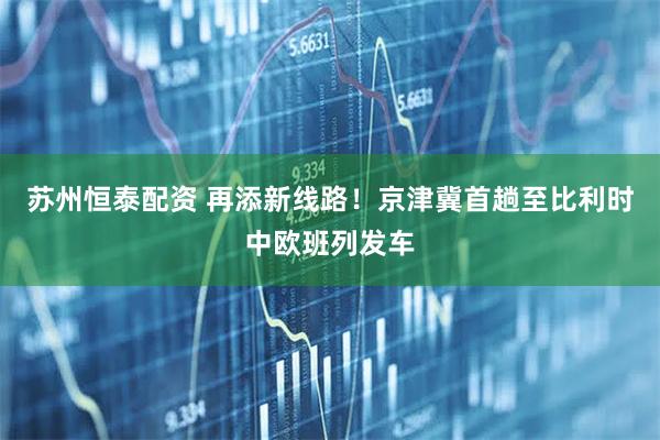 苏州恒泰配资 再添新线路！京津冀首趟至比利时中欧班列发车