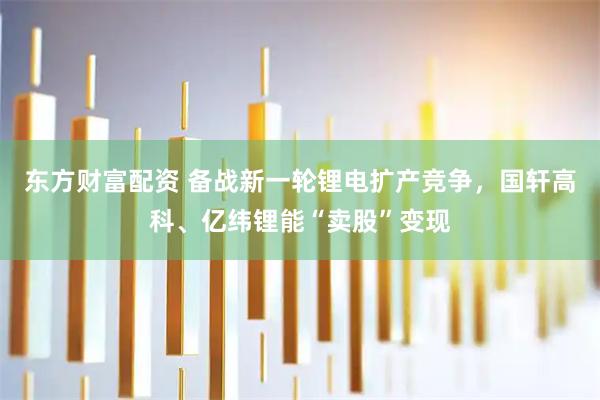 东方财富配资 备战新一轮锂电扩产竞争，国轩高科、亿纬锂能“卖股”变现