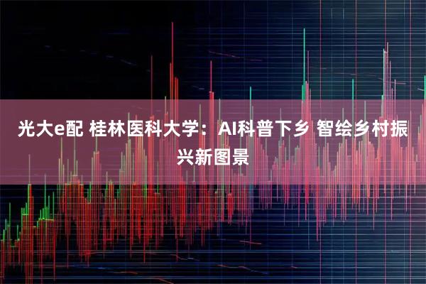 光大e配 桂林医科大学：AI科普下乡 智绘乡村振兴新图景