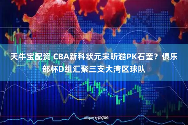 天牛宝配资 CBA新科状元宋昕澔PK石奎？俱乐部杯D组汇聚三支大湾区球队
