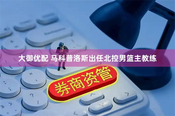 大御优配 马科普洛斯出任北控男篮主教练